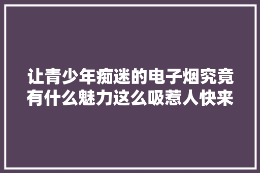 让青少年痴迷的电子烟究竟有什么魅力这么吸惹人快来看看