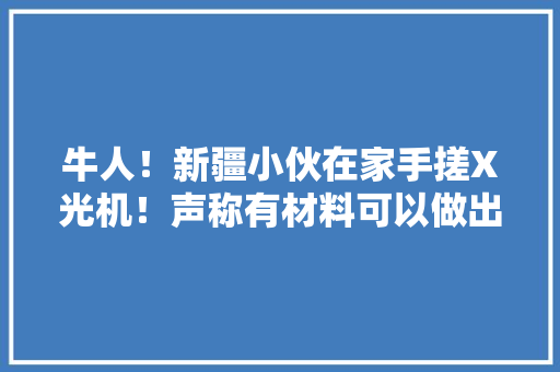 牛人！新疆小伙在家手搓X光机！声称有材料可以做出原枪弹！