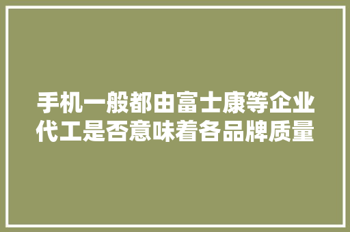 手机一般都由富士康等企业代工是否意味着各品牌质量都差不多？