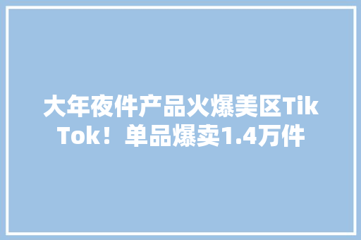 大年夜件产品火爆美区TikTok！单品爆卖1.4万件