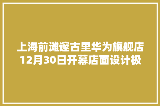上海前滩邃古里华为旗舰店12月30日开幕店面设计极具艺术感