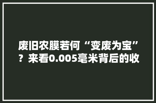 废旧农膜若何“变废为宝”？来看0.005毫米背后的收受接收账和生态账