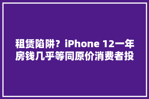 租赁陷阱？iPhone 12一年房钱几乎等同原价消费者投诉遭额外索赔