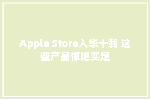 Apple Store入华十载 这些产品惊艳实足