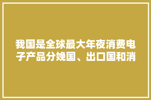 我国是全球最大年夜消费电子产品分娩国、出口国和消费国