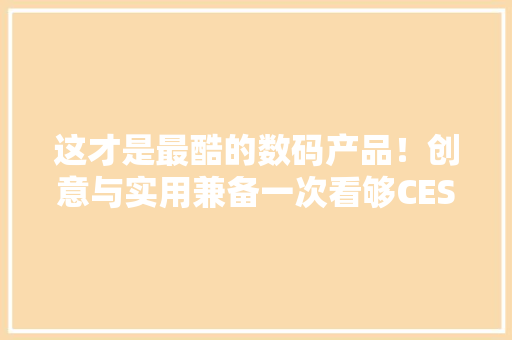 这才是最酷的数码产品！创意与实用兼备一次看够CES上的亮点