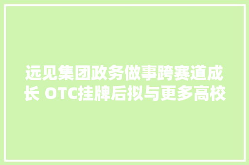远见集团政务做事跨赛道成长 OTC挂牌后拟与更多高校合作