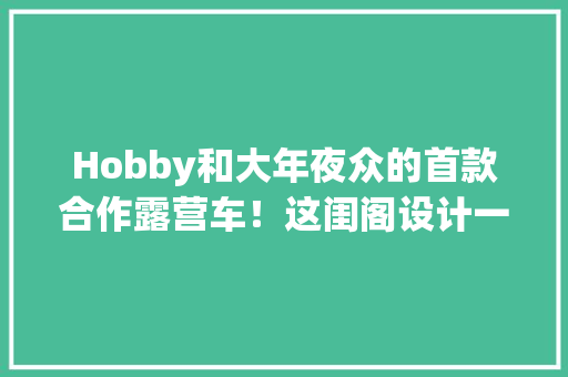 Hobby和大年夜众的首款合作露营车！这闺阁设计一全体高端住了
