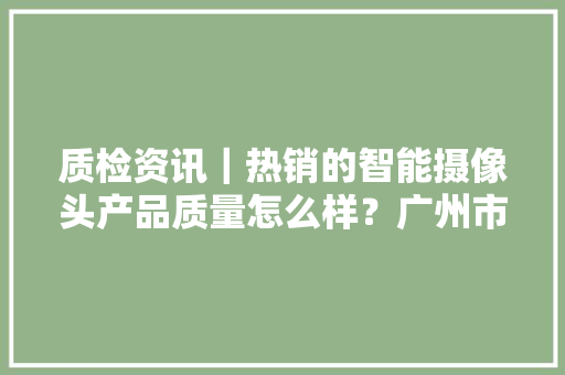 质检资讯｜热销的智能摄像头产品质量怎么样？广州市消委开展了比较试验