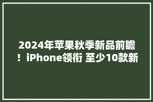 2024年苹果秋季新品前瞻！iPhone领衔 至少10款新品