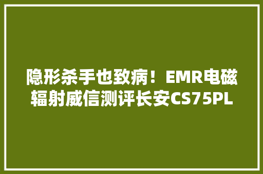 隐形杀手也致病！EMR电磁辐射威信测评长安CS75PLUS为何能获5星
