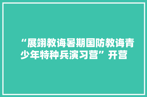 “展翊教诲暑期国防教诲青少年特种兵演习营”开营