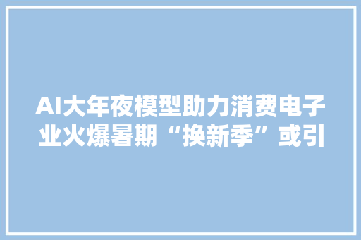 AI大年夜模型助力消费电子业火爆暑期“换新季”或引爆市场