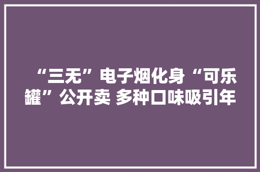 “三无”电子烟化身“可乐罐”公开卖 多种口味吸引年轻人甚至未成年人“入圈”