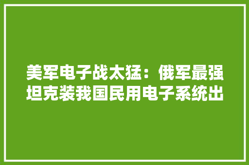 美军电子战太猛：俄军最强坦克装我国民用电子系统出战叙利亚