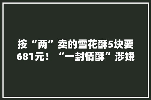 按“两”卖的雪花酥5块要681元！“一封情酥”涉嫌敲诈已被查封曾被顾客大年夜量打差评