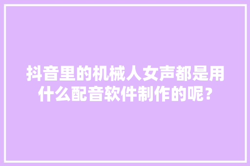抖音里的机械人女声都是用什么配音软件制作的呢？