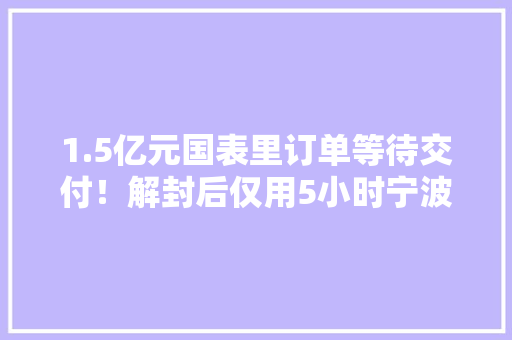 1.5亿元国表里订单等待交付！解封后仅用5小时宁波镇海这家企业实现复工复产