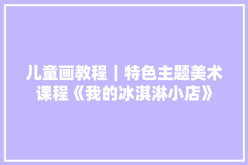 儿童画教程｜特色主题美术课程《我的冰淇淋小店》