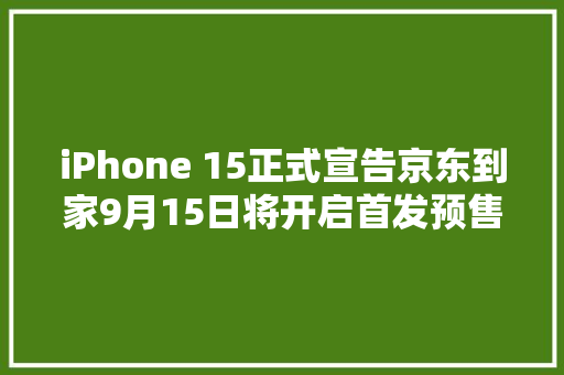 iPhone 15正式宣告京东到家9月15日将开启首发预售开售后现货最快分钟级送达