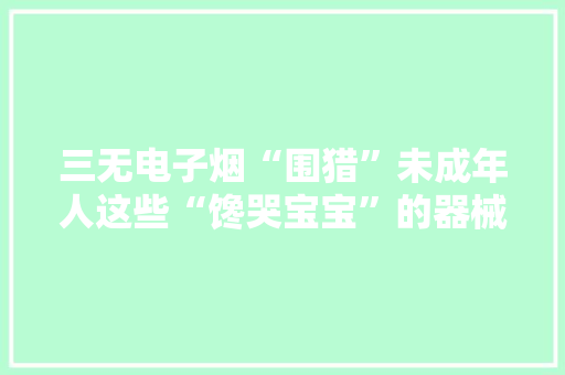 三无电子烟“围猎”未成年人这些“馋哭宝宝”的器械损害不小！