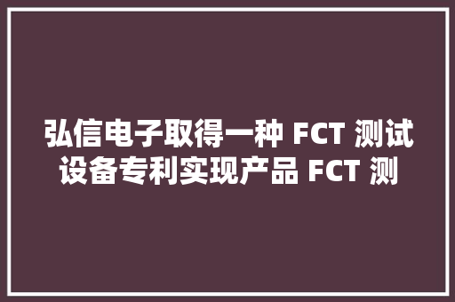 弘信电子取得一种 FCT 测试设备专利实现产品 FCT 测试同时对测试 ok 的产品自动打标、识别检测并实现产品自动摆盘收料