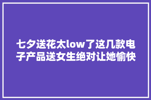 七夕送花太low了这几款电子产品送女生绝对让她愉快