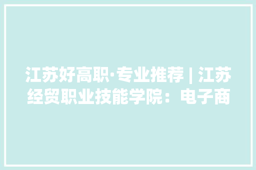 江苏好高职·专业推荐 | 江苏经贸职业技能学院：电子商务专业群