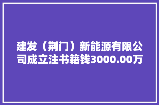 建发（荆门）新能源有限公司成立注书籍钱3000.00万元公民币