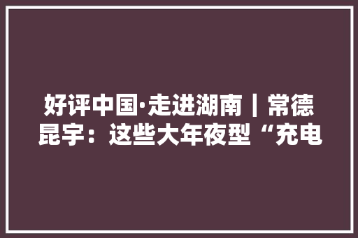 好评中国·走进湖南｜常德昆宇：这些大年夜型“充电宝”来头可不小