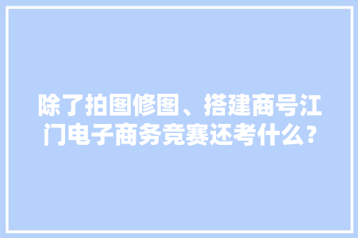 除了拍图修图、搭建商号江门电子商务竞赛还考什么？好奇！