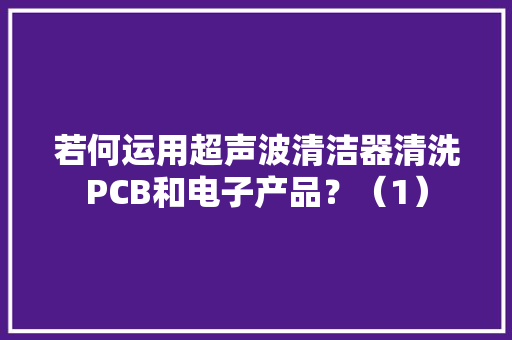 若何运用超声波清洁器清洗PCB和电子产品？（1）