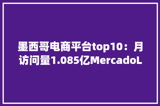 墨西哥电商平台top10：月访问量1.085亿MercadoLibre荣居榜首