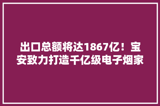 出口总额将达1867亿！宝安致力打造千亿级电子烟家当集群