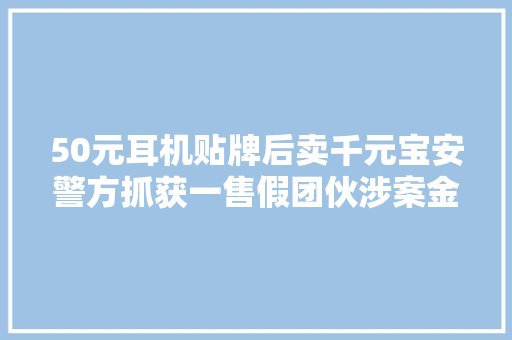 50元耳机贴牌后卖千元宝安警方抓获一售假团伙涉案金额高达百万元