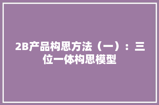 2B产品构思方法（一）：三位一体构思模型