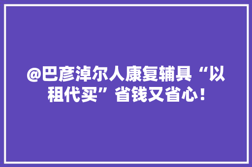 @巴彦淖尔人康复辅具“以租代买”省钱又省心！