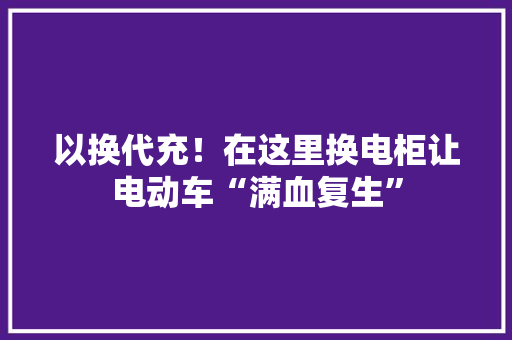 以换代充！在这里换电柜让电动车“满血复生”