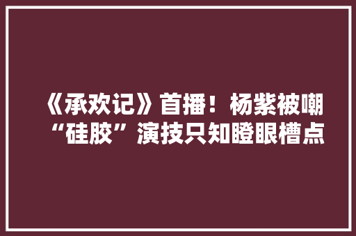 《承欢记》首播！杨紫被嘲“硅胶”演技只知瞪眼槽点弗成偻指算