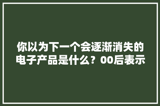 你以为下一个会逐渐消失的电子产品是什么？00后表示很陌生！