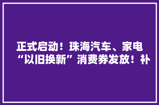 正式启动！珠海汽车、家电“以旧换新”消费券发放！补贴达…