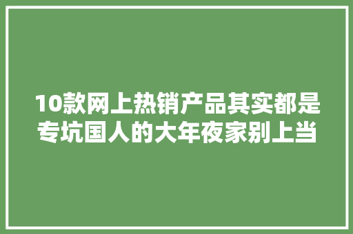 10款网上热销产品其实都是专坑国人的大年夜家别上当了