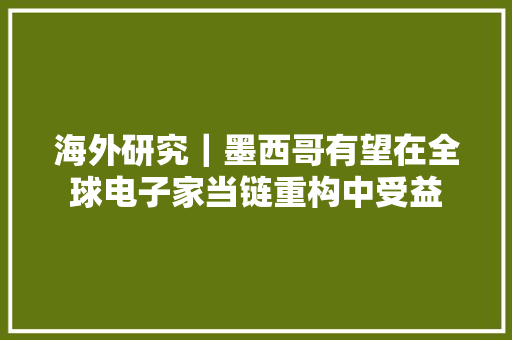 海外研究｜墨西哥有望在全球电子家当链重构中受益