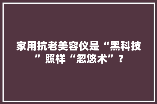 家用抗老美容仪是“黑科技”照样“忽悠术”？