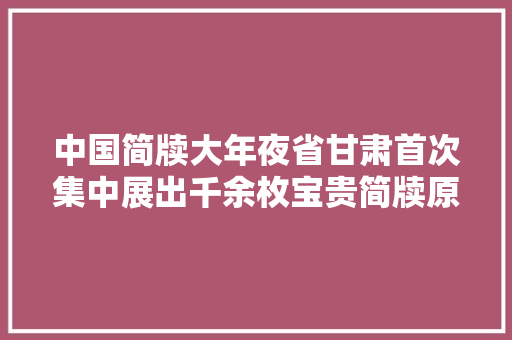 中国简牍大年夜省甘肃首次集中展出千余枚宝贵简牍原件