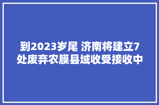 到2023岁尾 济南将建立7处废弃农膜县域收受接收中央