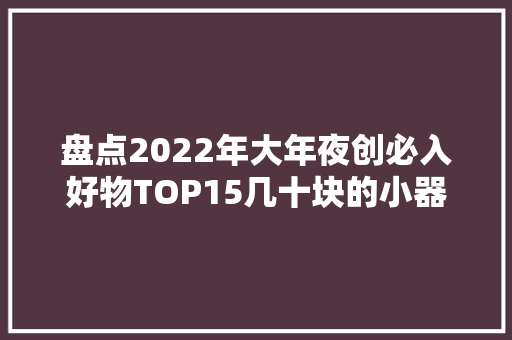 盘点2022年大年夜创必入好物TOP15几十块的小器械竟这么有创意？