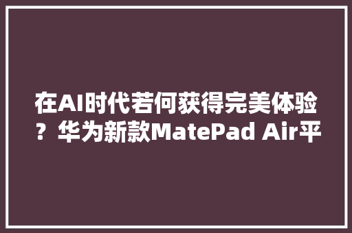 在AI时代若何获得完美体验？华为新款MatePad Air平板告诉你谜底