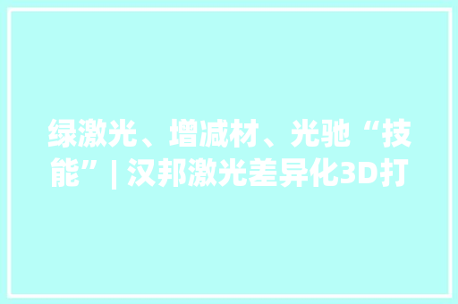 绿激光、增减材、光驰“技能”| 汉邦激光差异化3D打印技能成长
