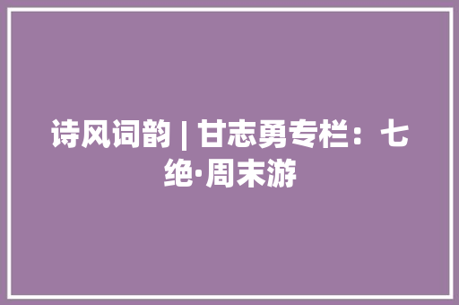 诗风词韵 | 甘志勇专栏：七绝·周末游